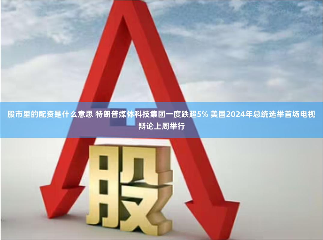 股市里的配资是什么意思 特朗普媒体科技集团一度跌超5% 美国2024年总统选举首场电视辩论上周举行