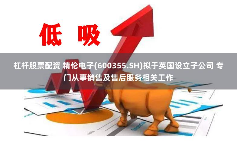杠杆股票配资 精伦电子(600355.SH)拟于英国设立子公司 专门从事销售及售后服务相关工作