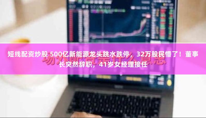 短线配资炒股 500亿新能源龙头跳水跌停,32万股民懵了!董事长突然辞职,41岁女经理接任