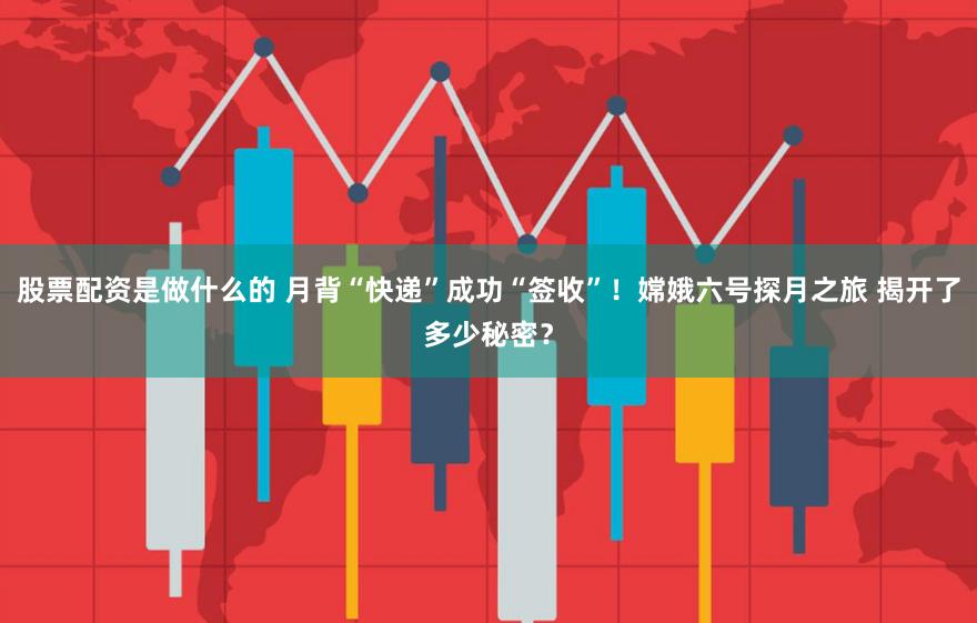 股票配资是做什么的 月背“快递”成功“签收”!嫦娥六号探月之旅 揭开了多少秘密?