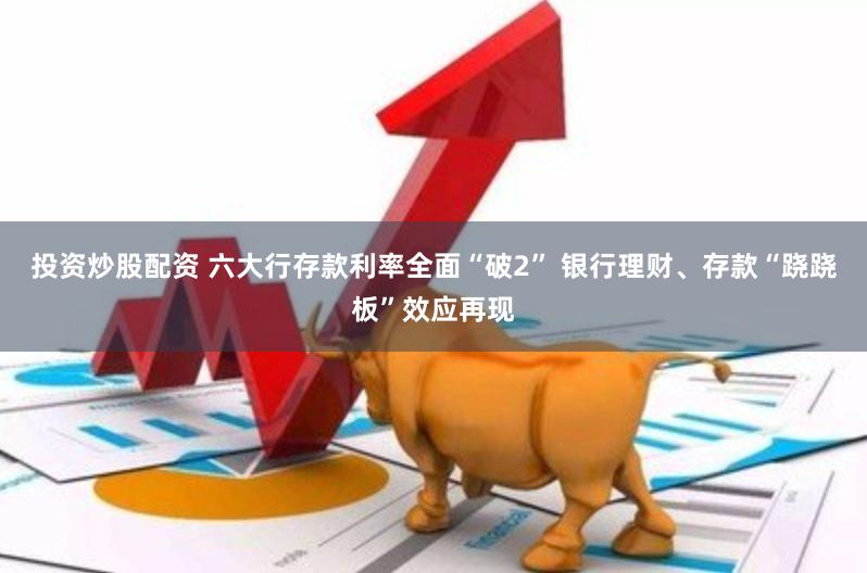投资炒股配资 六大行存款利率全面“破2” 银行理财、存款“跷跷板”效应再现