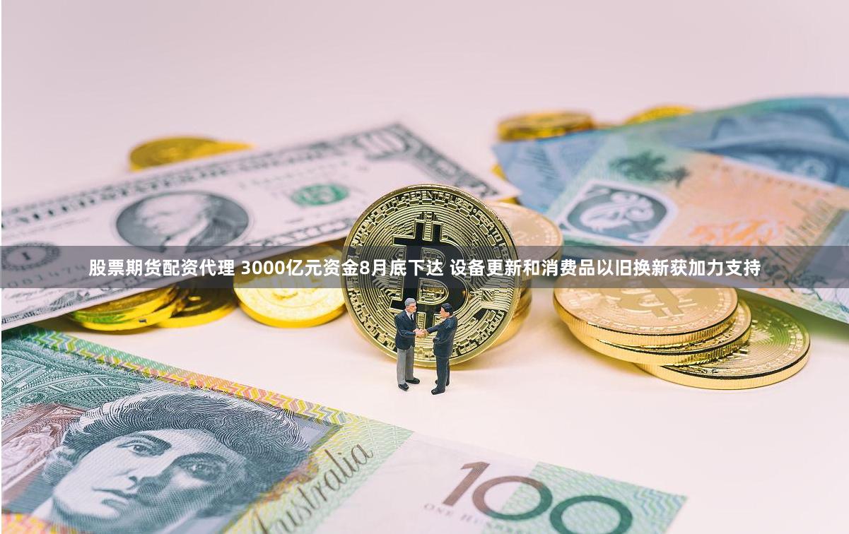 股票期货配资代理 3000亿元资金8月底下达 设备更新和消费品以旧换新获加力支持