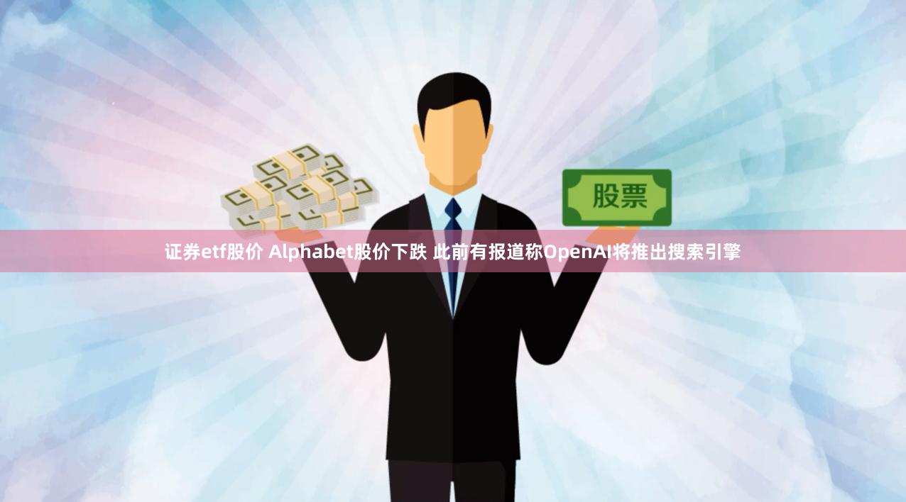 证券etf股价 Alphabet股价下跌 此前有报道称OpenAI将推出搜索引擎