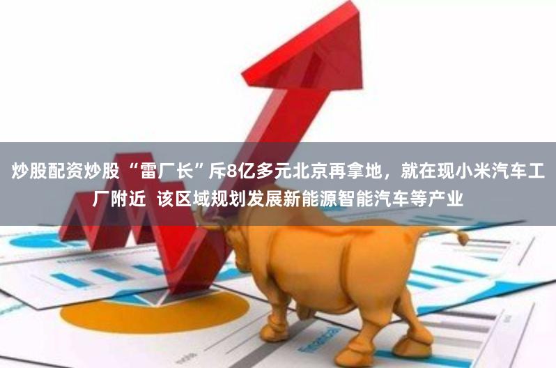 炒股配资炒股 “雷厂长”斥8亿多元北京再拿地,就在现小米汽车工厂附近  该区域规划发展新能源智能汽车等产业
