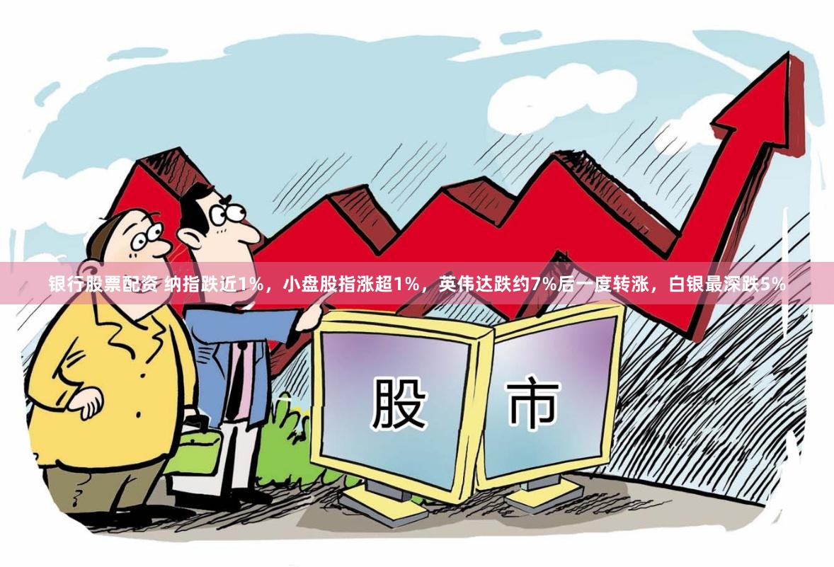 银行股票配资 纳指跌近1%,小盘股指涨超1%,英伟达跌约7%后一度转涨,白银最深跌5%