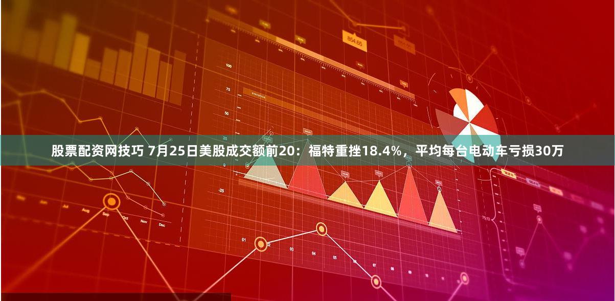 股票配资网技巧 7月25日美股成交额前20:福特重挫18.4%,平均每台电动车亏损30万
