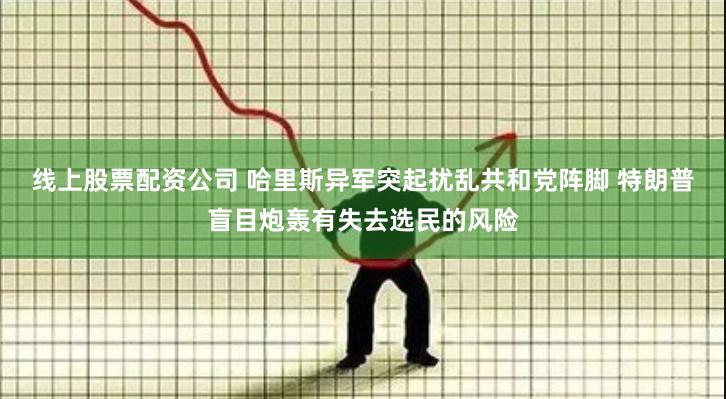 线上股票配资公司 哈里斯异军突起扰乱共和党阵脚 特朗普盲目炮轰有失去选民的风险