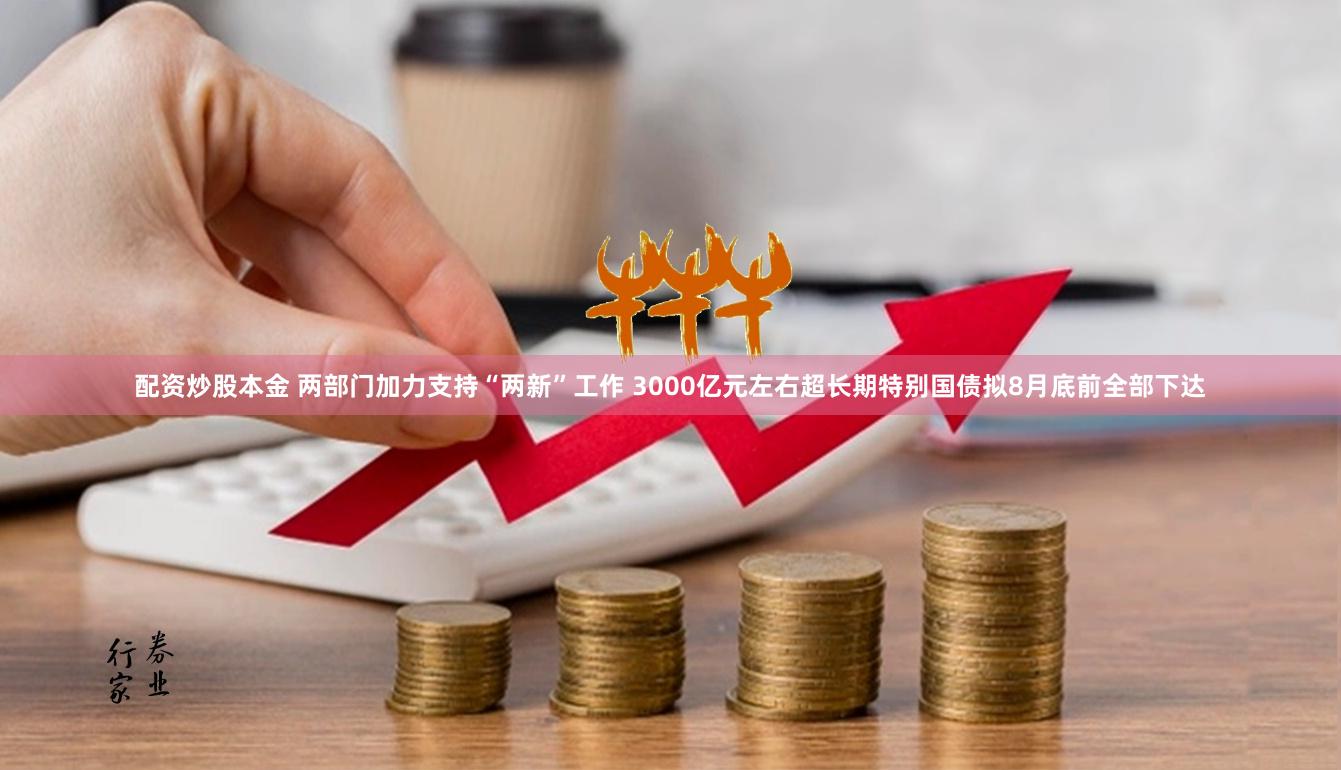 配资炒股本金 两部门加力支持“两新”工作 3000亿元左右超长期特别国债拟8月底前全部下达