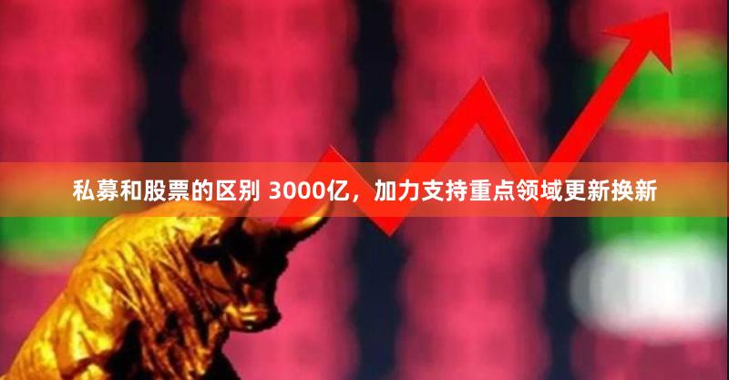 私募和股票的区别 3000亿,加力支持重点领域更新换新