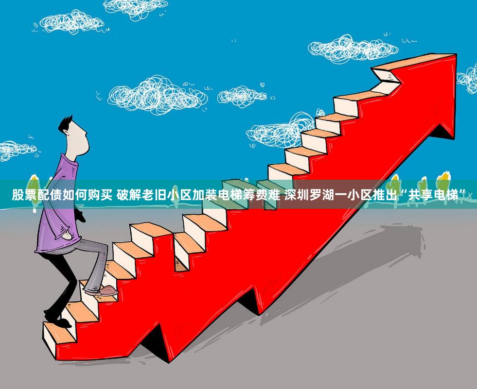 股票配债如何购买 破解老旧小区加装电梯筹费难 深圳罗湖一小区推出“共享电梯”