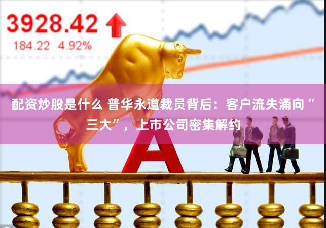 配资炒股是什么 普华永道裁员背后:客户流失涌向“三大”,上市公司密集解约
