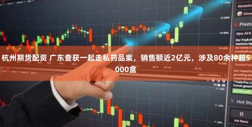 杭州期货配资 广东查获一起走私药品案,销售额近2亿元,涉及80余种超5000盒
