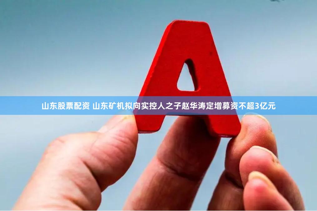 山东股票配资 山东矿机拟向实控人之子赵华涛定增募资不超3亿元