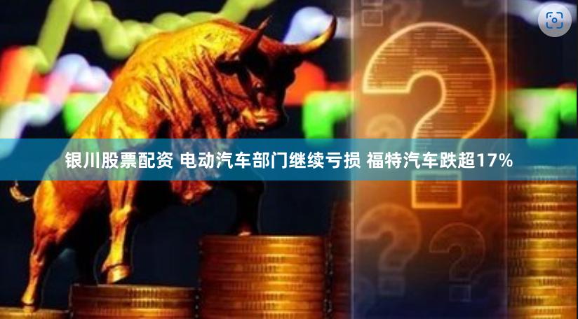 银川股票配资 电动汽车部门继续亏损 福特汽车跌超17%
