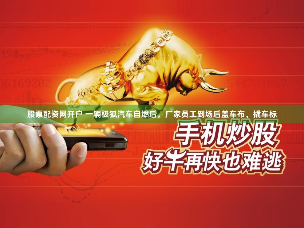股票配资网开户 一辆极狐汽车自燃后,厂家员工到场后盖车布、撬车标