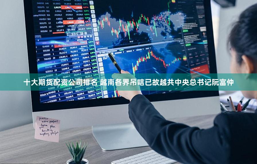 十大期货配资公司排名 越南各界吊唁已故越共中央总书记阮富仲