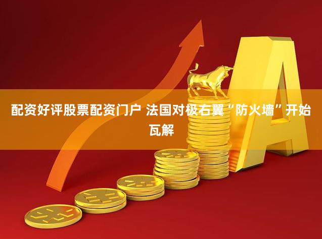 配资好评股票配资门户 法国对极右翼“防火墙”开始瓦解