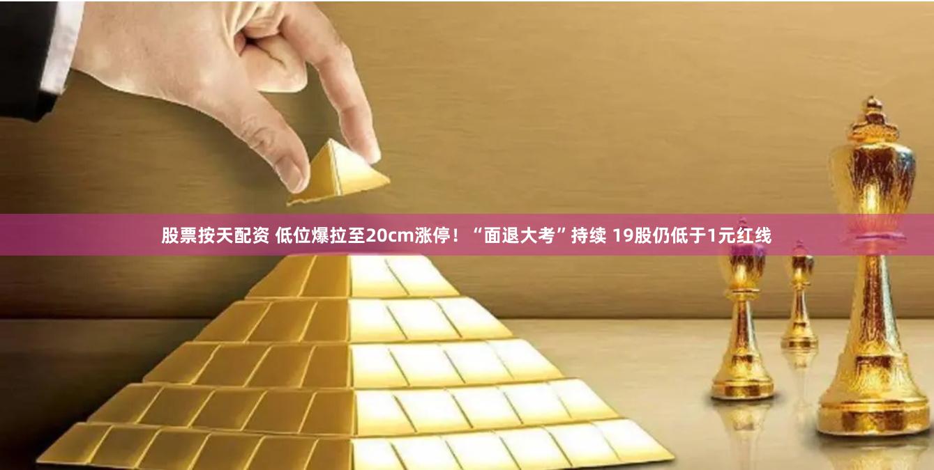 股票按天配资 低位爆拉至20cm涨停!“面退大考”持续 19股仍低于1元红线