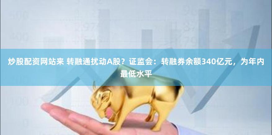 炒股配资网站来 转融通扰动A股?证监会:转融券余额340亿元,为年内最低水平