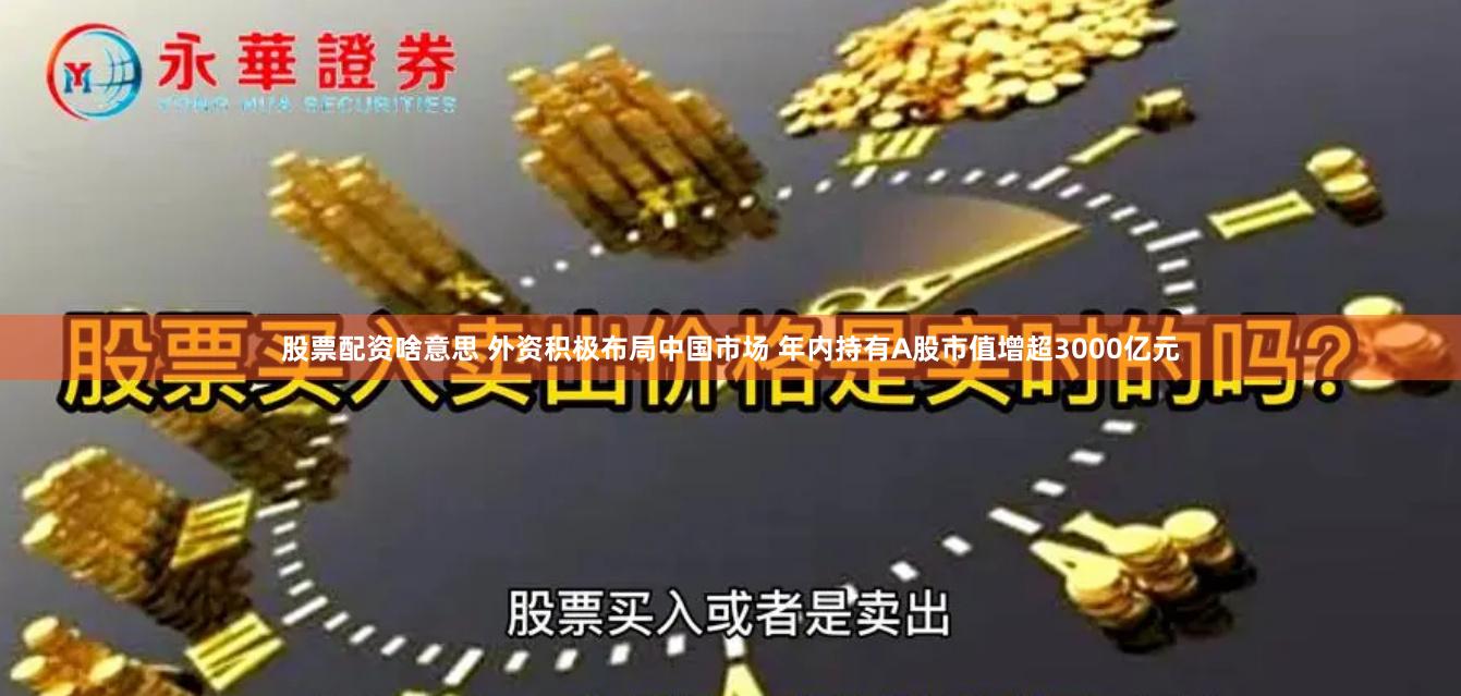 股票配资啥意思 外资积极布局中国市场 年内持有A股市值增超3000亿元