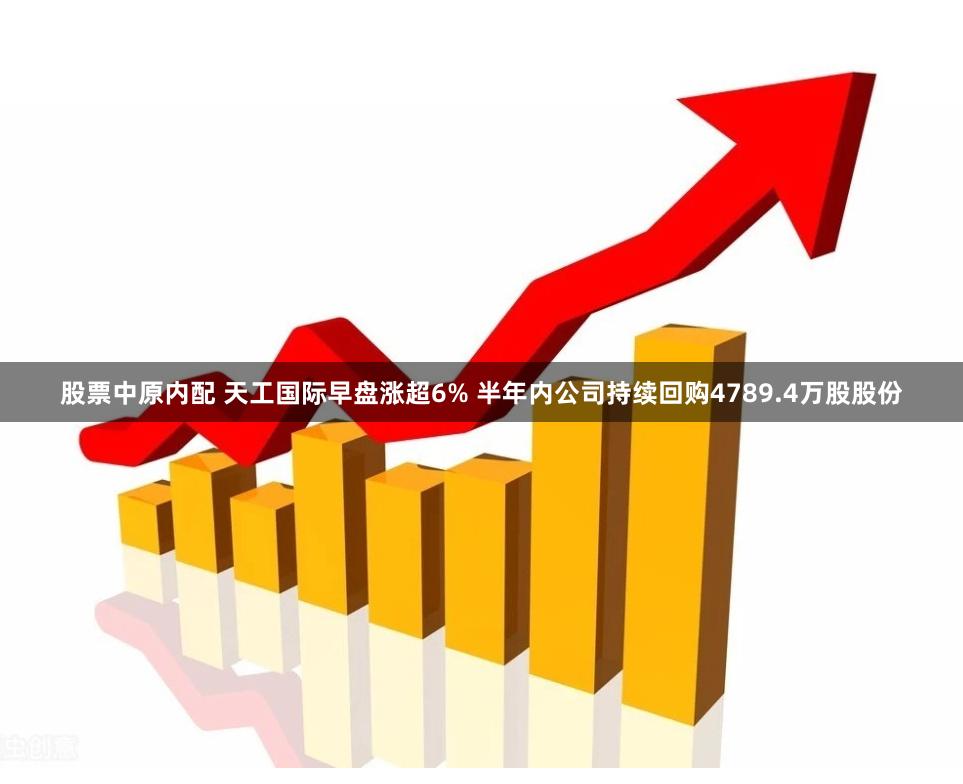 股票中原内配 天工国际早盘涨超6% 半年内公司持续回购4789.4万股股份