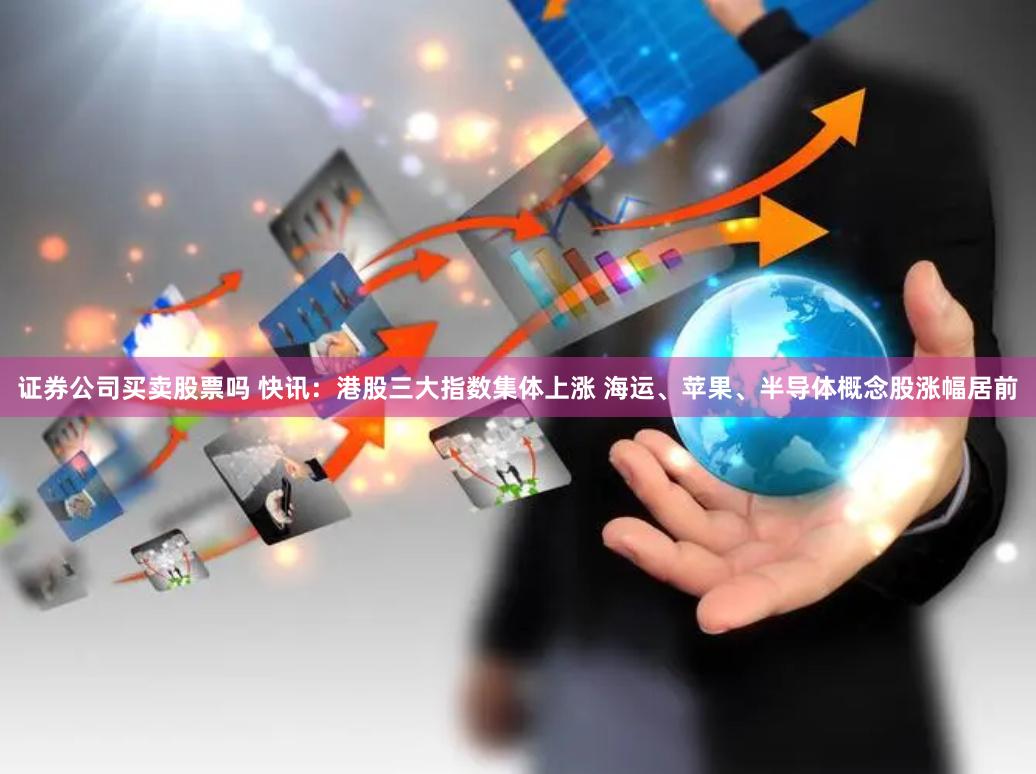 证券公司买卖股票吗 快讯:港股三大指数集体上涨 海运、苹果、半导体概念股涨幅居前