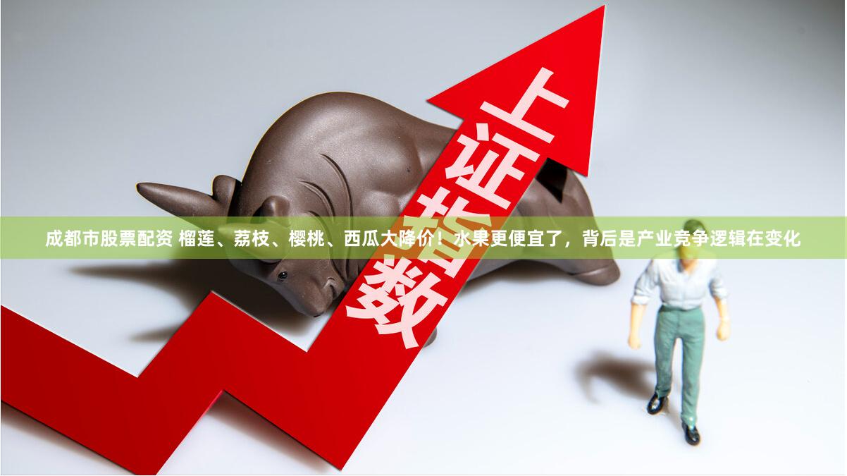 成都市股票配资 榴莲、荔枝、樱桃、西瓜大降价!水果更便宜了,背后是产业竞争逻辑在变化