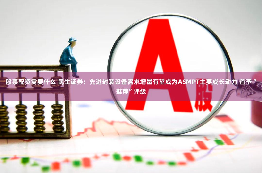 股票配资需要什么 民生证券:先进封装设备需求增量有望成为ASMPT主要成长动力 首予“推荐”评级