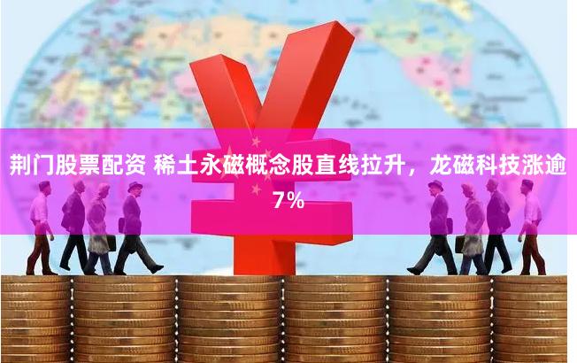 荆门股票配资 稀土永磁概念股直线拉升,龙磁科技涨逾7%