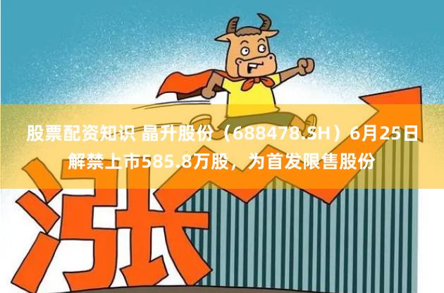 股票配资知识 晶升股份(688478.SH)6月25日解禁上市585.8万股,为首发限售股份