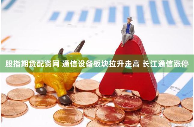 股指期货配资网 通信设备板块拉升走高 长江通信涨停