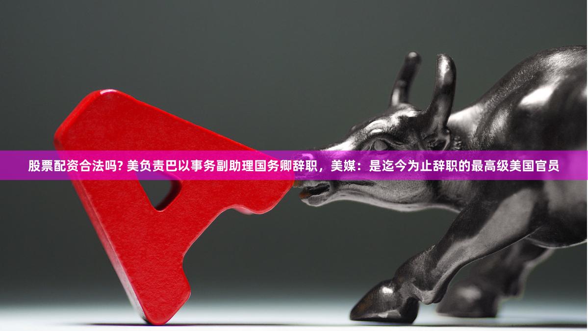 股票配资合法吗? 美负责巴以事务副助理国务卿辞职,美媒:是迄今为止辞职的最高级美国官员