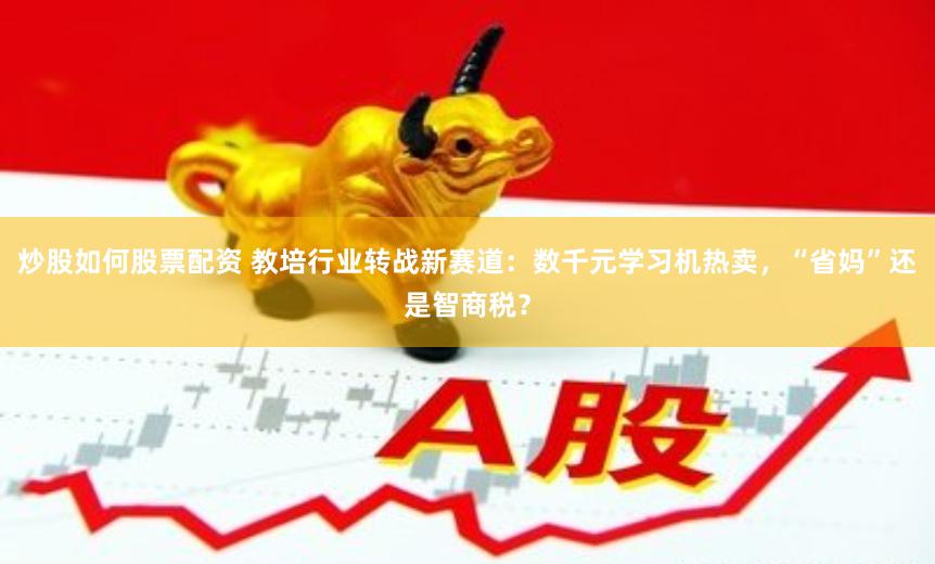炒股如何股票配资 教培行业转战新赛道:数千元学习机热卖,“省妈”还是智商税?