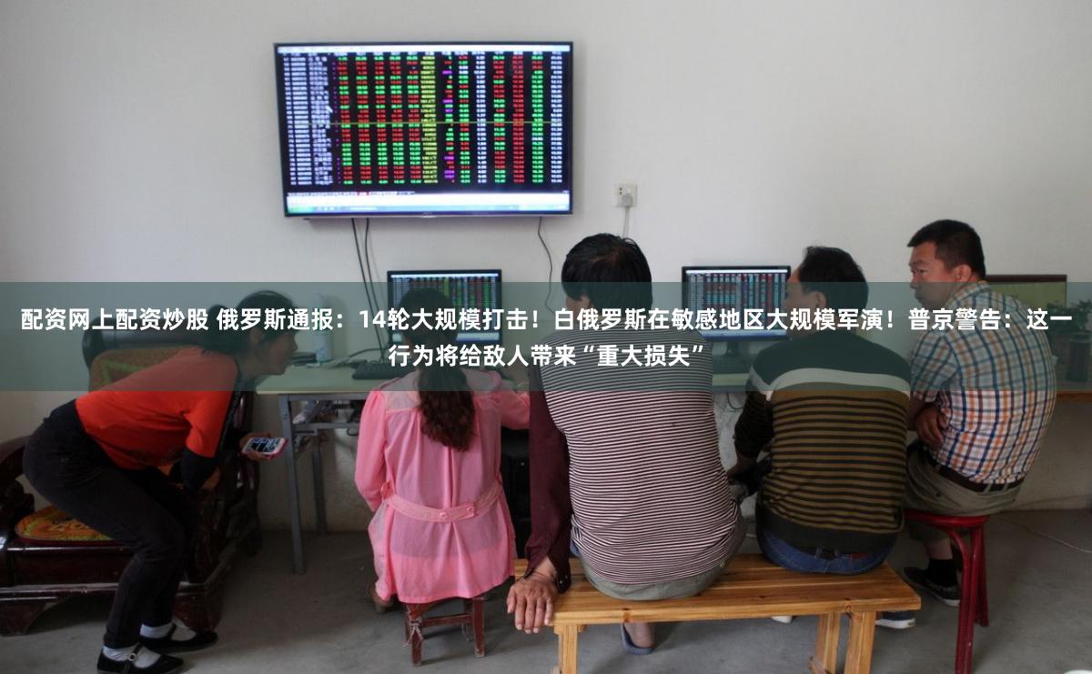 配资网上配资炒股 俄罗斯通报:14轮大规模打击!白俄罗斯在敏感地区大规模军演!普京警告:这一行为将给敌人带来“重大损失”