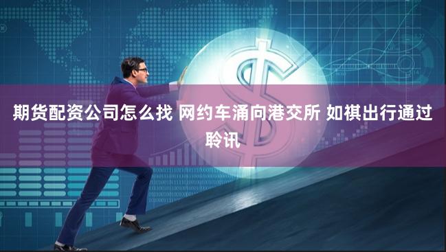 期货配资公司怎么找 网约车涌向港交所 如祺出行通过聆讯