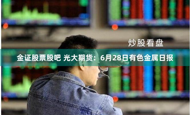 金证股票股吧 光大期货:6月28日有色金属日报