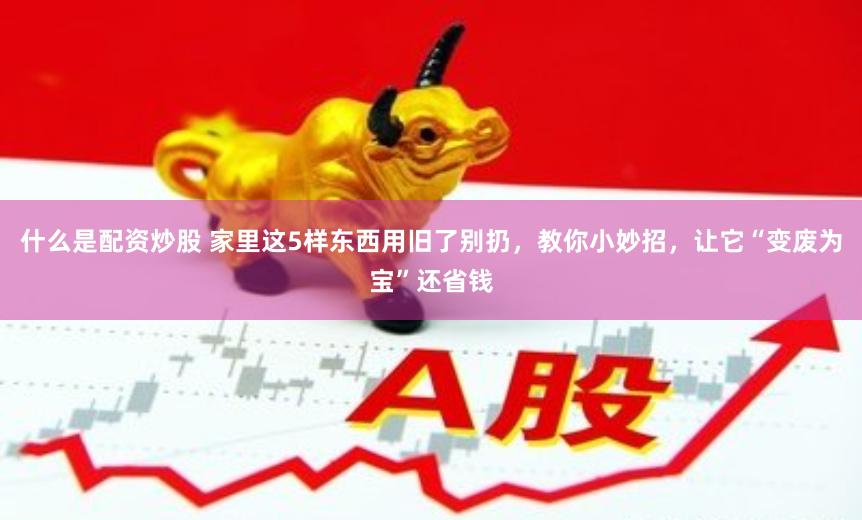 什么是配资炒股 家里这5样东西用旧了别扔,教你小妙招,让它“变废为宝”还省钱
