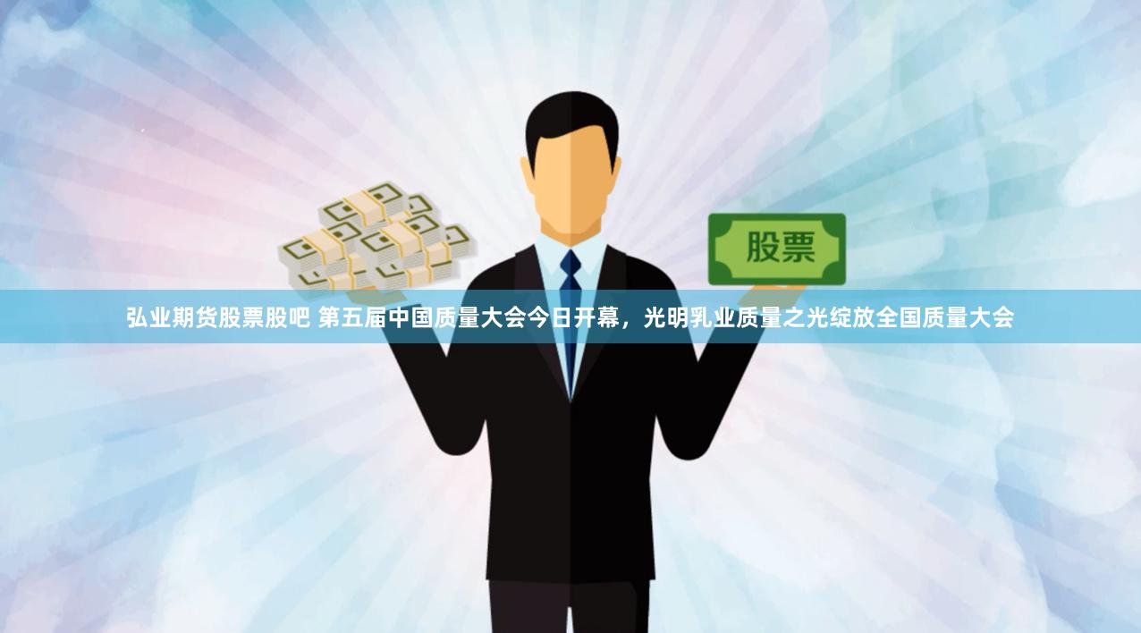 弘业期货股票股吧 第五届中国质量大会今日开幕,光明乳业质量之光绽放全国质量大会