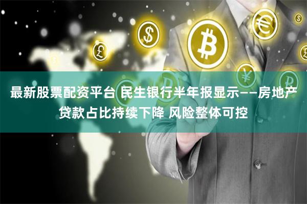 最新股票配资平台 民生银行半年报显示——房地产贷款占比持续下降 风险整体可控