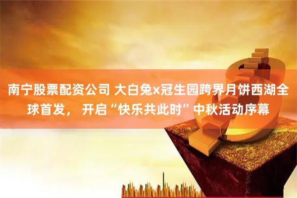 南宁股票配资公司 大白兔x冠生园跨界月饼西湖全球首发, 开启“快乐共此时”中秋活动序幕