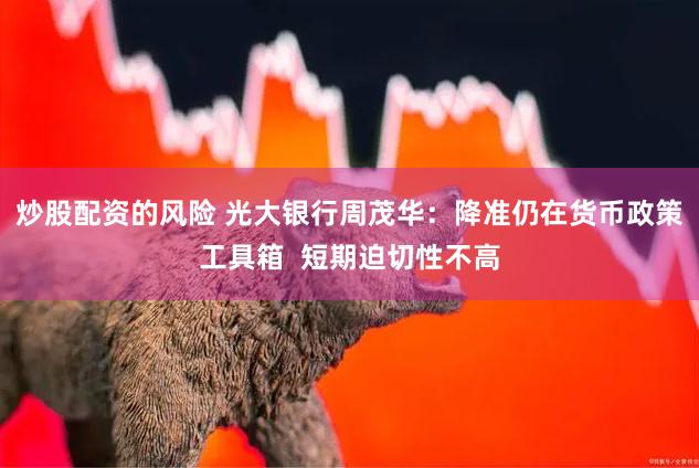 炒股配资的风险 光大银行周茂华:降准仍在货币政策工具箱  短期迫切性不高