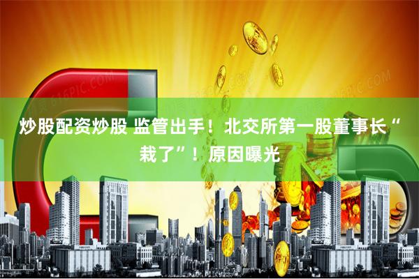 炒股配资炒股 监管出手!北交所第一股董事长“栽了”!原因曝光