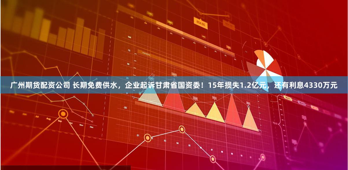 广州期货配资公司 长期免费供水,企业起诉甘肃省国资委!15年损失1.2亿元,还有利息4330万元