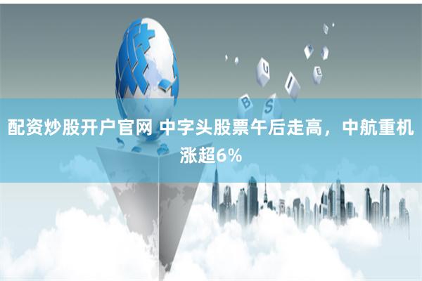 配资炒股开户官网 中字头股票午后走高,中航重机涨超6%