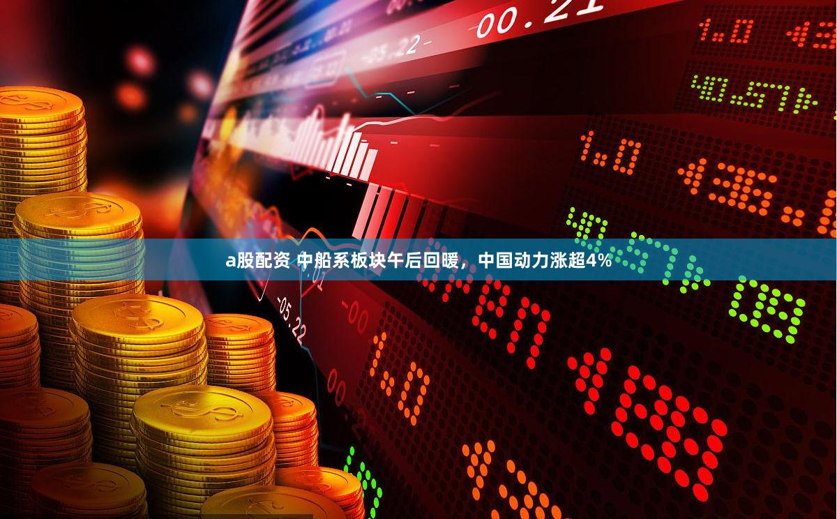 a股配资 中船系板块午后回暖,中国动力涨超4%