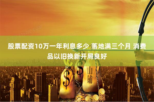 股票配资10万一年利息多少 落地满三个月 消费品以旧换新开局良好
