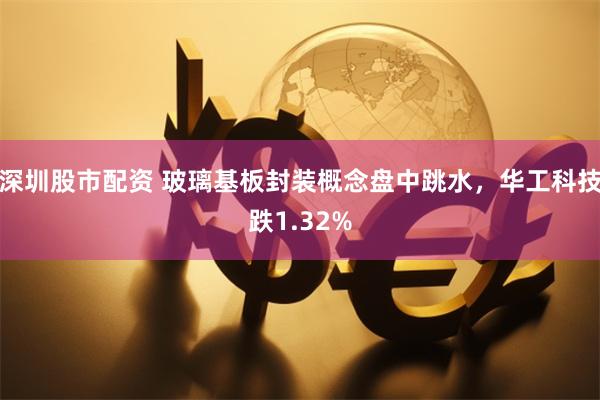 深圳股市配资 玻璃基板封装概念盘中跳水,华工科技跌1.32%