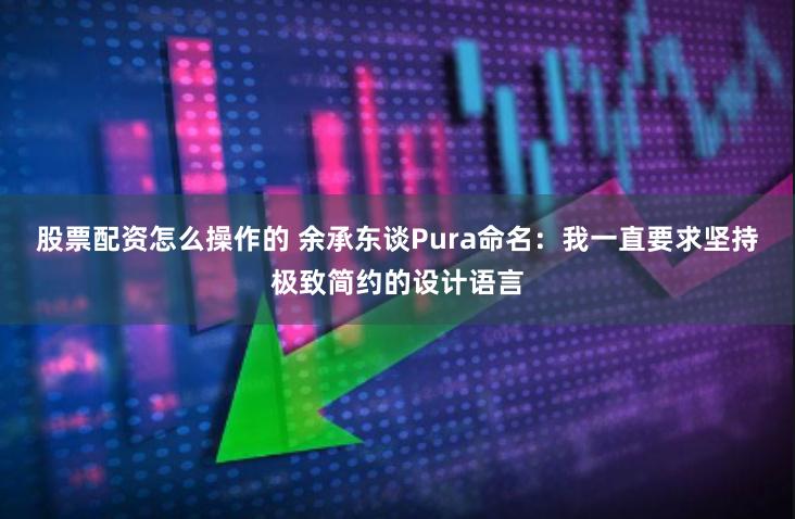 股票配资怎么操作的 余承东谈Pura命名:我一直要求坚持极致简约的设计语言