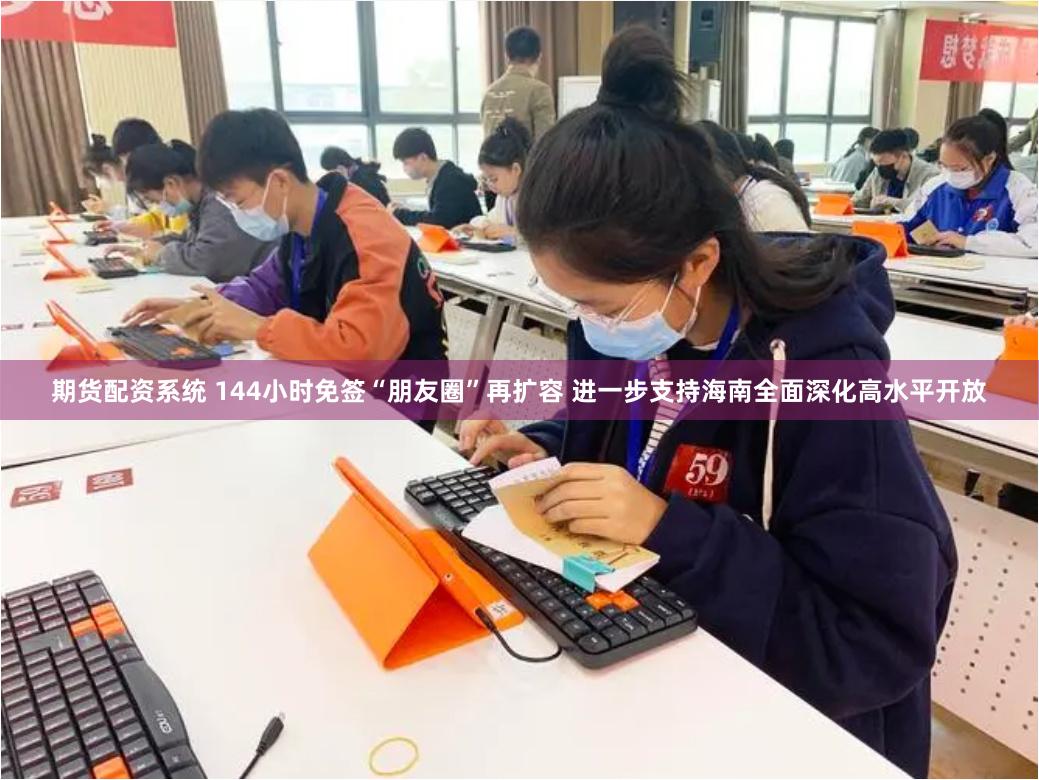 期货配资系统 144小时免签“朋友圈”再扩容 进一步支持海南全面深化高水平开放
