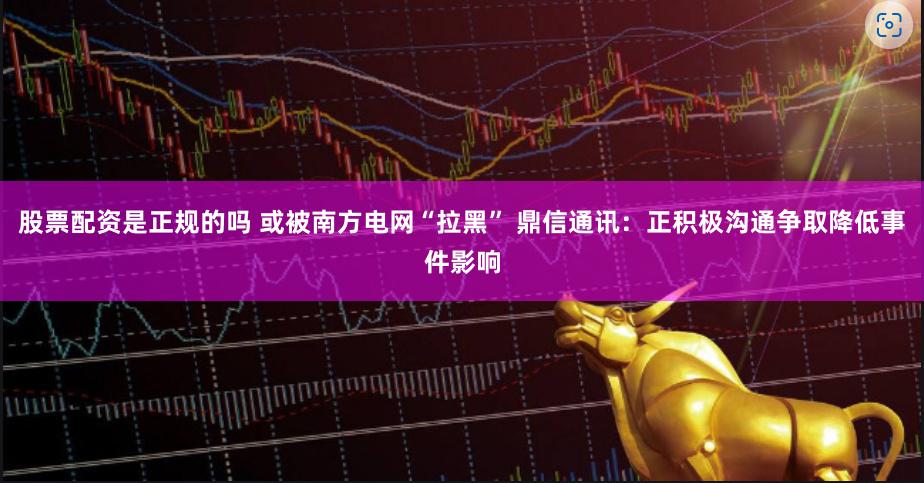 股票配资是正规的吗 或被南方电网“拉黑” 鼎信通讯:正积极沟通争取降低事件影响